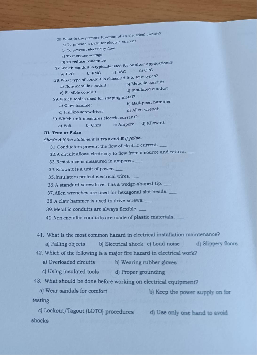 What is the primary function of an electrical circuit?
a) To provide a path for electric current
b) To prevent electricity flow
c) To increase voltage
d) To reduce resistance
27. Which conduit is typically used for outdoor applications?
a) PVC b) FMC c) RSC d) CPC
28. What type of conduit is classified into four types?
a) Non-metallic conduit b) Metallic conduit
c) Flexible conduit d) Insulated conduit
29. Which tool is used for shaping metal?
a) Claw hammer b) Ball-peen hammer
c) Phillips screwdriver d) Allen wrench
30. Which unit measures electric current?
a) Volt b) Ohm c) Ampere d) Kilowatt
III. True or False
Shade A if the statement is true and B if false.
31. Conductors prevent the flow of electric current._
32.A circuit allows electricity to flow from a source and return._
33. Resistance is measured in amperes._
34.Kilowatt is a unit of power._
35. Insulators protect electrical wires._
36.A standard screwdriver has a wedge-shaped tip._
37. Allen wrenches are used for hexagonal slot heads.
38.A claw hammer is used to drive screws._
39. Metallic conduits are always flexible._
40.Non-metallic conduits are made of plastic materials._
41. What is the most common hazard in electrical installation maintenance?
a) Falling objects b) Electrical shock c) Loud noise d) Slippery floors
42. Which of the following is a major fire hazard in electrical work?
a) Overloaded circuits b) Wearing rubber gloves
c) Using insulated tools d) Proper grounding
43. What should be done before working on electrical equipment?
a) Wear sandals for comfort b) Keep the power supply on for
testing
c) Lockout/Tagout (LOTO) procedures d) Use only one hand to avoid
shocks