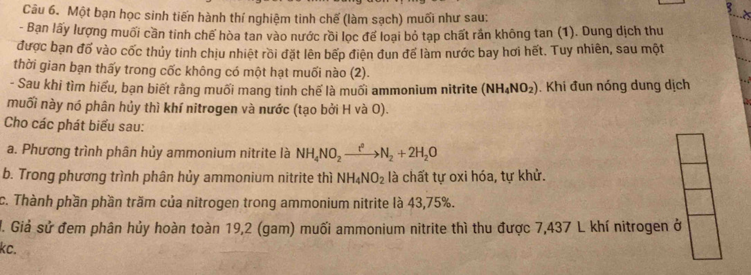 Một bạn học sinh tiến hành thí nghiệm tinh chế (làm sạch) muối như sau; 
- Bạn lấy lượng muối cần tinh chế hòa tan vào nước rồi lọc để loại bỏ tạp chất rắn không tan (1). Dung dịch thu 
được bạn đố vào cốc thủy tinh chịu nhiệt rồi đặt lên bếp điện đun để làm nước bay hơi hết. Tuy nhiên, sau một 
thời gian bạn thấy trong cốc không có một hạt muối nào (2). 
- Sau khi tìm hiểu, bạn biết rằng muối mang tinh chế là muối ammonium nitrite (NH_4NO_2). Khi đun nóng dung dịch 
muối này nó phân hủy thì khí nitrogen và nước (tạo bởi H và O). 
Cho các phát biểu sau: 
a. Phương trình phân hủy ammonium nitrite là NH_4NO_2xrightarrow t^0N_2+2H_2O
b. Trong phương trình phân hủy ammonium nitrite thì NH_4NO_2 là chất tự oxi hóa, tự khử. 
c. Thành phần phần trăm của nitrogen trong ammonium nitrite là 43,75%. 
J. Giả sử đem phân hủy hoàn toàn 19,2 (gam) muối ammonium nitrite thì thu được 7,437 L khí nitrogen ở 
kc.