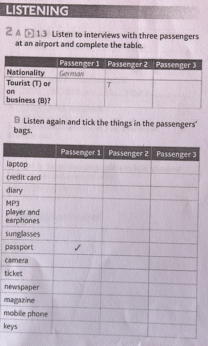 LISTENING 
A 1.3 Listen to interviews with three passengers 
at an airport and complete the table. 
B Listen again and tick the things in the passengers’ 
bags. 
la 
cr 
d 
M 
p 
e 
su 
pa 
ca 
ti 
ne 
m 
mo 
ke