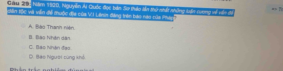 Gau 29: Năm 1920, Nguyễn Ái Quốc đọc bản Sơ thảo lần thứ nhất những luận cương về vấn để Tr
dân tộc và vấn để thuộc địa của V.I Lênin đăng trên báo nào của Pháp
A. Báo Thanh niên.
B. Báo Nhân dân.
C. Báo Nhân đạo.
D. Báo Người cũng khỏ.
Rhần trả