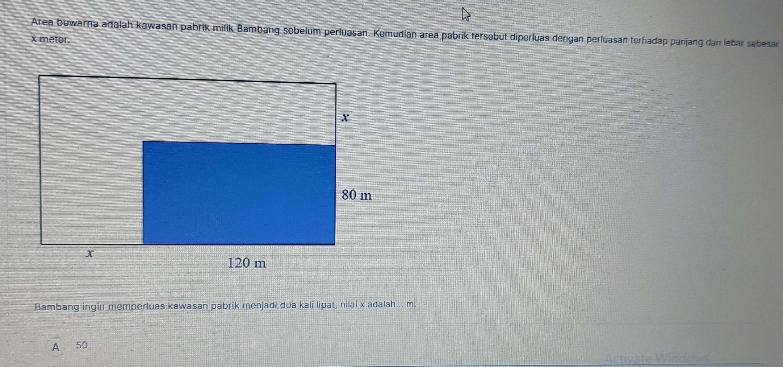 Area bewarna adalah kawasan pabrik milik Bambang sebelum perluasan. Kemudian area pabrik tersebut diperluas dengan perluasan terhadap panjang dan lebar sebesar
x meter. 
Bambang ingin memperluas kawasan pabrik menjadi dua kali lipat, nilai x adalah... m. 
A 50
Activate Windows