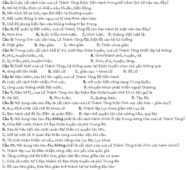 Cuộc cải cách của vua Lê Thánh Tông được tiến hành trong bối cảnh lịch sử nào sau đây?
A. Nội bộ triều đình có nhiều mâu thuẫn, biến động.
B. Nền kinh tế sa sút, nạn đói diễn ra thường xuyền
C. Đất nước đứng trước nguy cơ bị nhà Minh xâm lược
D. Chế độ phong kiến lâm vào khủng hoảng trầm trọng
Cầu 2: Để quản lý đất nướ C_c , vua Lê Thánh Tông đã cho ban hành bộ luật nào sau đây?
A. Hình thư B. Quốc triều hình luật. C. Hình luật. D. Hoàng Việt luật lệ.
Câu 3: Trong lĩnh vực văn hóa, Lê Thánh Tông đặc biệt đề cao hệ tư tưởng
A. Phật giáo Bạ Đạo giáo C. Nho giáo D. Thiên chúa giáo
Câu 4: Trong cuộc cải cách thế kỉ XV, dưới đạo thừa tuyên, vua Lê Thánh Tông thiết lập hệ thống
A. phủ, huyện/châu, xã, B. tỉnh/thành phố, huyện, xã
C. vector 0_4 trấn, phủ, huyện/châu D. tỉnh, phủ, huyện, làng.
Cầu 5: Dưới thời vua Lê Thánh Tông, hệ thống quan lại được tuyển chọn chủ yếu thông qua
A. dòng dõi tôn thất B. tiến cử C. giáo dục - khoa cử D. đe cu
Cầu 6: Năm 1460, sau khỉ lên ngôi, vua Lê Thánh Tông đã tiến hành
A. cuộc cải cách trên nhiều lĩnh vực, B mở cuộc tiến công sang Trung Quốc,
C. công cuộc thống nhất đất nước, D. khuyển khích phát triển ngoại thương,
Câu 7. Năm 1471, vua Lê Thánh Tông cho lập thêm đạo thừa tuyên thứ 13 có tên gọi là
A. Hà Nội, B. Phú Xuân, C. Quảng Nam。 D. Tây Đô。
Câu 8: Nội dung nào sau đây là cải cách của vua Lê Thánh Tông trên lĩnh vực văn hóa - giáo dục?
A. Quy định chặt chế chế độ khoa cử B. Thành lập Lục khoa giám sát Lục bộ
C. Ban hành chế độ lộc điền và quân điền D. Hạn chế quyền lực của vương hầu, quý tộc
Câu 9. Nội dung nào sau đây không phải là cải cách hành chính ở cấp trung ương của vua Lê Thánh Tông?
A. Chia đất nước thành 12 đạo thừa tuyền và phủ Trung Đô.
B. Xóa bỏ hầu hết các chức quan đại thần có quyền lực lớn.
C. Giữ lại một số ít quan đại thần cùng vua bàn việc khi cần.
D. Tổ chức hoàn thiện cơ cấu, chức năng của Lục Bộ, Lục khoa
Câu 10. Nội dung nào sau đây không phải là cải cách của vua Lê Thánh Tông trên lĩnh vực hành chính?
A. Thành lập Lục bộ đảm nhiệm công việc chủ yếu của quốc gia
B. Tăng cường chế độ kiểm tra, giám sát lẫn nhau giữa các cơ quan
C. Chỉa cả nước từ 5 đạo thành 12 đạo thừa tuyên và phủ Trung Đô
D. Đề cao Nho giáo, đưa Nho giáo trở thành hệ tư tưởng độc tôn