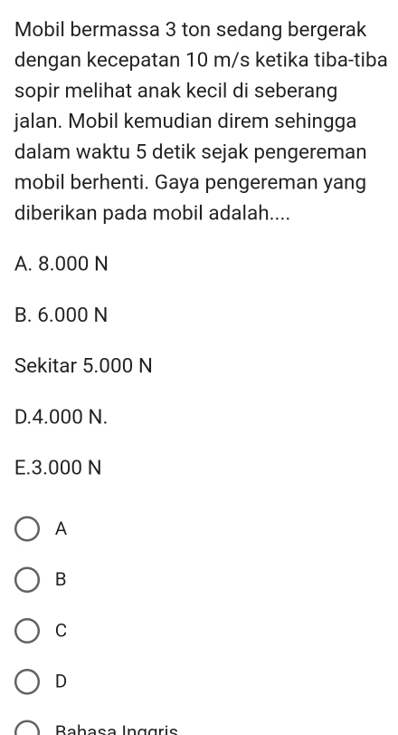 Mobil bermassa 3 ton sedang bergerak
dengan kecepatan 10 m/s ketika tiba-tiba
sopir melihat anak kecil di seberang
jalan. Mobil kemudian direm sehingga
dalam waktu 5 detik sejak pengereman
mobil berhenti. Gaya pengereman yang
diberikan pada mobil adalah....
A. 8.000 N
B. 6.000 N
Sekitar 5.000 N
D. 4.000 N.
E. 3.000 N
A
B
C
D
Rabasə Inggris