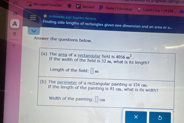 )1604gNsikr7j8P3jH-0 
Managed Eavorites K、 Kahoot! Home | Schoology n Lunch [ Sep 1 24 | M... 
Arithmetic and Algebra Reviow 
A Finding side lengths of rectangles given one dimension and an area or a... 
Answer the questions below. 
(a) The area of a rectangular field is 4056m^2. 
If the width of the field is 52 m, what is its length? 
Length of the field: □ m
(b) The perimeter of a rectangular painting is 324 cm. 
If the length of the painting is 91 cm, what is its width? 
Width of the painting: ⊥ cm
×