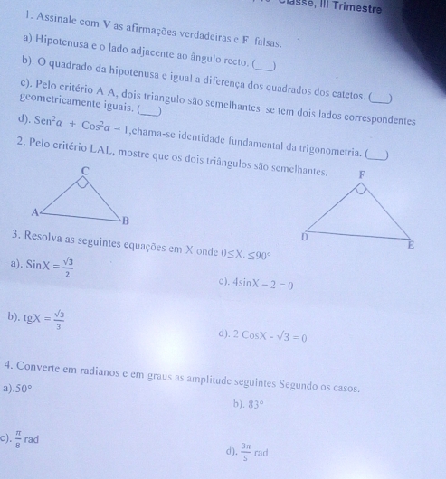 Classe, III Trimestre 
1. Assinale com V as afirmações verdadeiras e F falsas. 
a) Hipotenusa e o lado adjacente ao ângulo recto. ( ) 
b). O quadrado da hipotenusa e igual a diferença dos quadrados dos catetos. ( ) 
c). Pelo critério A A, dois triangulo são semelhantes se tem dois lados correspondentes 
geometricamente iguais. (_ ) 
d). Sen^2alpha +Cos^2alpha =1 ,chama-se identidade fundamental da trigonometria. ( 
) 
2. Pelo critério LAL, mostre que os dois triângulos são semelhantes. 
3. Resolva as seguintes equações em X onde 0≤ X, ≤ 90°
a). SinX= sqrt(3)/2 
c). 4sin X-2=0
b). tgX= sqrt(3)/3  d). 2cos X-sqrt(3)=0
4. Converte em radianos e em graus as amplitude seguintes Segundo os casos. 
a.50°
b). 83°
c).  π /8  rad d).  3π /5 rad