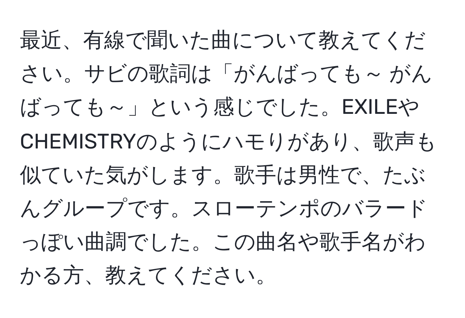 最近、有線で聞いた曲について教えてください。サビの歌詞は「がんばっても～ がんばっても～」という感じでした。EXILEやCHEMISTRYのようにハモりがあり、歌声も似ていた気がします。歌手は男性で、たぶんグループです。スローテンポのバラードっぽい曲調でした。この曲名や歌手名がわかる方、教えてください。