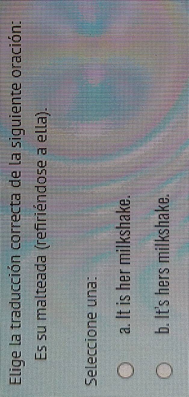 Elige la traducción correcta de la siguiente oración:
Es su malteada (refiriéndose a ella).
Seleccione una:
a. It is her milkshake.
b. It's hers milkshake.
