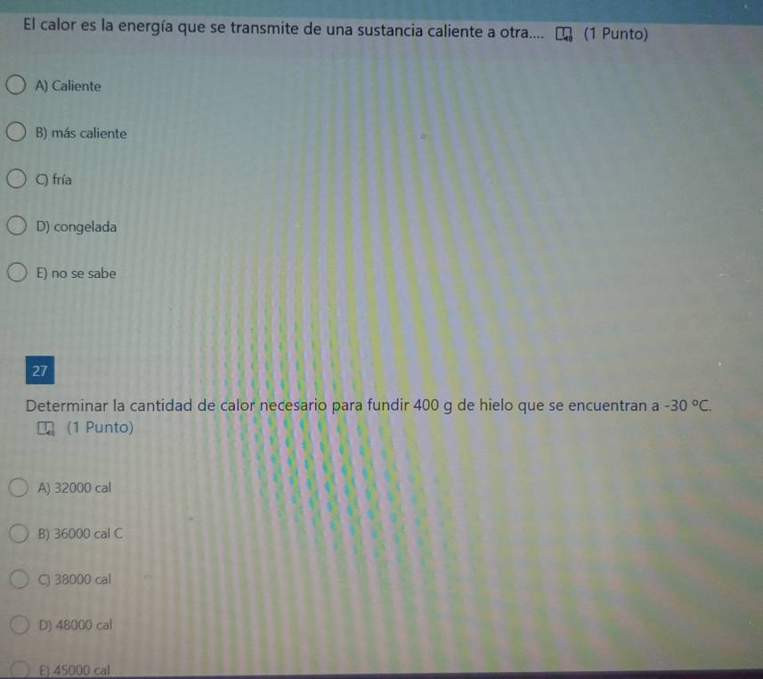 El calor es la energía que se transmite de una sustancia caliente a otra.... (1 Punto)
A) Caliente
B) más caliente
C) fría
D) congelada
E) no se sabe
27
Determinar la cantidad de calor necesario para fundir 400 g de hielo que se encuentran a -30°C. 
(1 Punto)
A) 32000 cal
B) 36000 cal C
C) 38000 cal
D) 48000 cal
E) 45000 cal