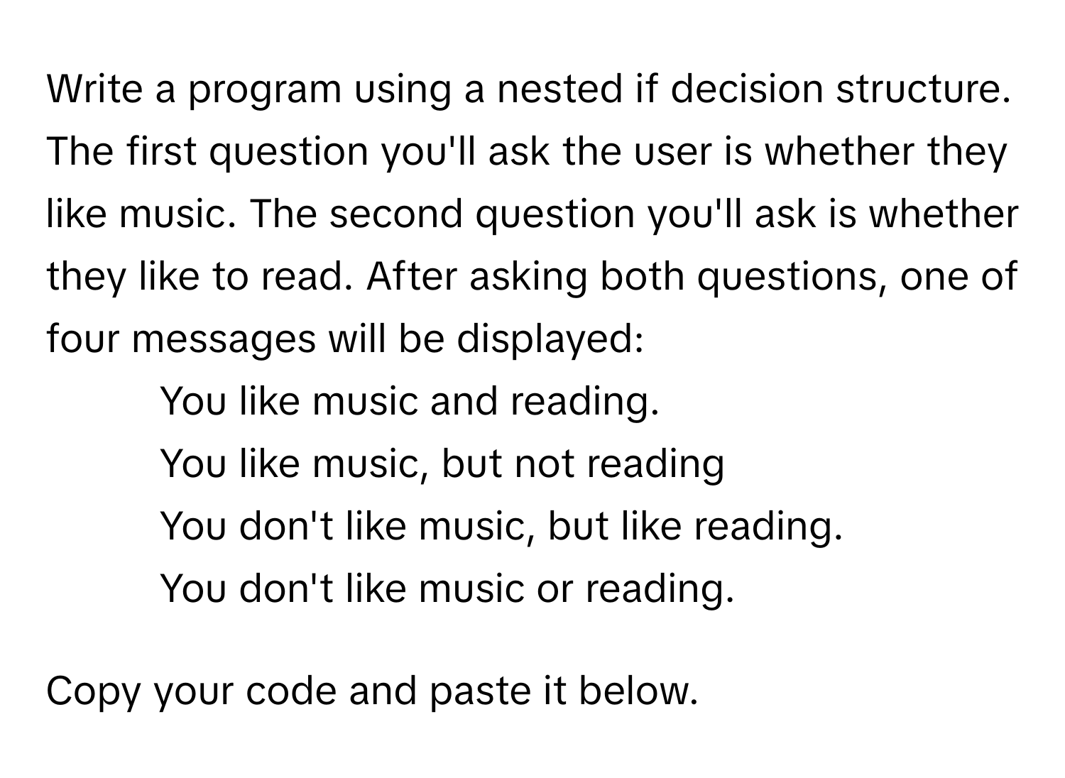 Write a program using a nested if decision structure. The first question you'll ask the user is whether they like music. The second question you'll ask is whether they like to read. After asking both questions, one of four messages will be displayed:

1. You like music and reading.
2. You like music, but not reading
3. You don't like music, but like reading.
4. You don't like music or reading.

Copy your code and paste it below.