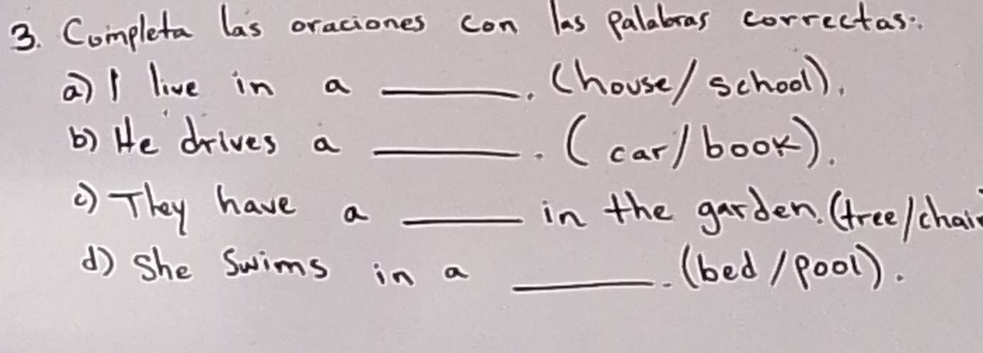 Completa las oraciones con las palabras correctas: 
a)/ live in a _. (house/ school). 
b) He drives a _ (car/book). 
) They have a _in the garden. (tree/chair 
d) she Swims in a _(bed / P001).