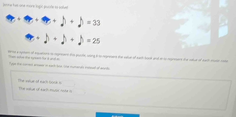 Jenna has one more logic puzle to solve!
Write a system of equations to represens this puzle, using b to represens the value of each bosk and m to represent the vilue of each music nosc
Then solve the systern for b and m
Type the correct ansiver in each box. Use numerals instead of words.
The value of each book is
The value of each music note is