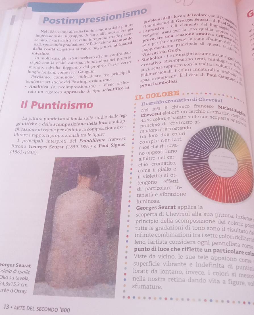 Postimpressionismo
problemi della luce e del colore con il Paintills 
Nel 1886 venne allestita l'ultima mostra della pittura (Puntinismo) di Georges Seurat e di Paul Sig
impressionista; il gruppo, di fatto, allepoca si era già Espressiva - Gli elementi del linguaggio
un
sciolto. I vari artisti avevano intrapreso strade perso
vengono usati per la loro qualità espressiva c
nali, spostando gradualmente l'attenzione dal mondo provocare una reazione emotiva nellosse pr
della realtà oggettiva ai valori soggettivi, all'analisi re e per far emergere lo stato d'animo dellan 
A
Rppresentante principale di questa tendea 
interiore.
In molti casi, gli artisti scelsero di non confrontar-
Vincent van Gogh.
1
Simbolica - Le immagini assumono un signific
si più con la realtà esterna. chiudendosi nel proprio evocativo. Ricompaiono temi, mitologici o fa
mondo, talvolta fuggendo dal proprio Paese verso stici, senza rapporto con la realtà: i volumi si fam
luoghi lontani, come fece Gauguin. bidimensionali, i colori innaturali e simbolic 
Possiamo, comunque, individuare tre principali
tendenze artistiche del Postimpressionismo: spazi evanescenti. E il caso di Paul Gauguin ε
pittori simbolisti.
Analitica (o neoimpressionista) - Viene elabo
rato un rigoroso approccio di tipo scientifico ai
IL COLORE
Il cerchio cromatico di Chevreul
Il Puntinismo Nel 1861 il chimico francese Michel-Eugen
La pittura puntinista si fonda sullo studio delle leg-  Chevreul elaborò un cerchio cromatico costitu
gi ottiche e della scomposizione della luce e sull'ap- da 72 colori, e basato sulle sue scoperte rela
plicazione di regole per definire la composizione e ca- principio di "conto si-
multaneo": accost
librare i rapporti proporzionali tra le figure.
I principali interpreti del Pointillisme francese tra loro due col
complementar
furono Georges Seurat (1859-1891) e Paul Signac
(cioè che si trova-
(1863-193no opposti l'uno
all'altro nel cer-
chio cromatico,
come il giallo e
il violetto) si ot-
tengono effetti
di particolare in
tensità e vibrazio
luminosa.
Georges Seurat applica la
scoperta di Chevreul alla sua pittura, insieme
principio della scomposizione dei colorí: polo
tutte le gradazioni di tono sono íl risultato de
infinite combinazioni tra i sette colori dell arce
leno, l'artista considera ogni pennellata come
punto di luce che riflette un particolare cold
Viste da vicino, le sue tele appaiono come
superficie vibrante e indefinita di puntin
eorges Seuratlorati; da lontano, invece, i colori sí mesco
odella di spalle,nella nostra retina dando vita a figure, vo
Olio su tavola,
24,3* 15,3cm.
sfumature.
usée d'Orsay.
13 • ARTE DEL sECONDO ’800