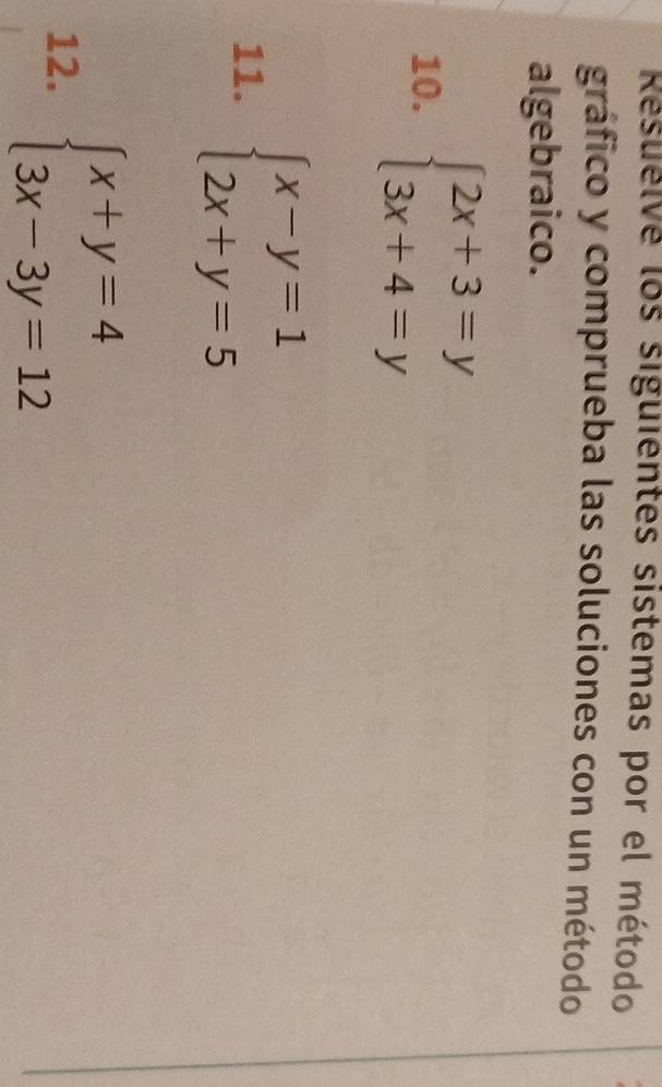 Resuelve los siguientes sistemas por el método
gráfico y comprueba las soluciones con un método
algebraico.
10. beginarrayl 2x+3=y 3x+4=yendarray.
11. beginarrayl x-y=1 2x+y=5endarray.
12. beginarrayl x+y=4 3x-3y=12endarray.