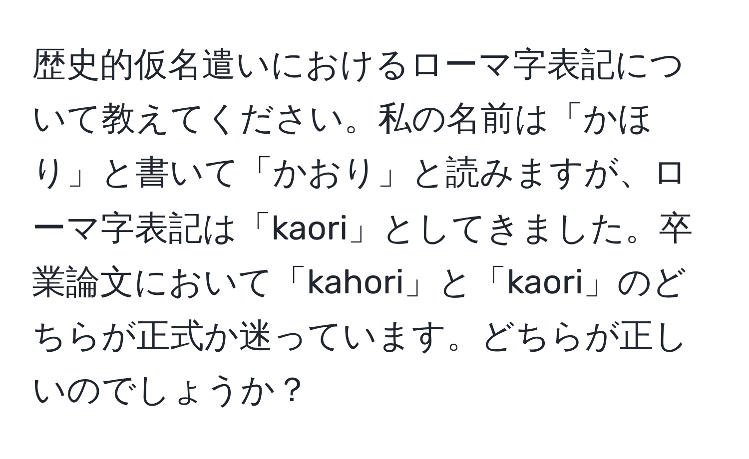 歴史的仮名遣いにおけるローマ字表記について教えてください。私の名前は「かほり」と書いて「かおり」と読みますが、ローマ字表記は「kaori」としてきました。卒業論文において「kahori」と「kaori」のどちらが正式か迷っています。どちらが正しいのでしょうか？