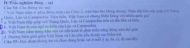 Trắc nghiệm đúng - sai
Câu 54: Cho thông tin sau:
* Việt Nam nằm ở phía đông nam của Châu Á, trên bán đảo Đông dương. Phần đất liền tiếp giáp với Trung
Quốc, Lào và Campuchia. Trên biển, Việt Nam có chung Biển Đông với nhiều quốc gia''
5 a. Việt Nam tiếp giáp với Trung Quốc, Lào và Campuchia trên cả đất liễn và biển.
b. Việt Nam là cửa ngõ ra biến của Lào và Campuchia
Dc. Việt Nam nằm trong khu vực có nền kinh tế phát triển năng động trên thế giới
d. Đường biên giới giữa Việt Nam và Lào chủ yểu là núi cao hiểm trở.
Câu 55: Đọc đoạn thông tin và chọn đúng hoặc sai ở mỗi ý a), b), c), d) sau đây: