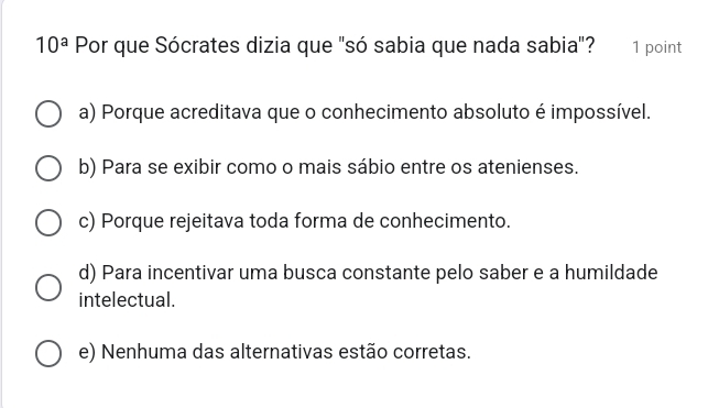 10^a Por que Sócrates dizia que "só sabia que nada sabia"? 1 point
a) Porque acreditava que o conhecimento absoluto é impossível.
b) Para se exibir como o mais sábio entre os atenienses.
c) Porque rejeitava toda forma de conhecimento.
d) Para incentivar uma busca constante pelo saber e a humildade
intelectual.
e) Nenhuma das alternativas estão corretas.