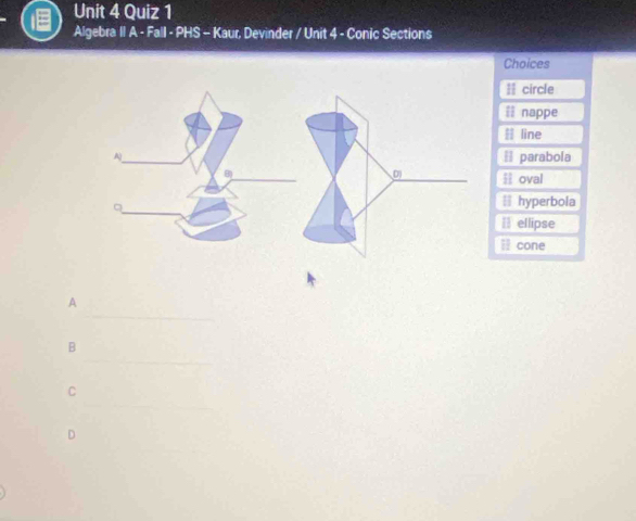Algebra II A - Fall - PHS - Kaur, Devinder / Unit 4 - Conic Sections
Choices
= circle
il nappe
# line
I parabola
oval
* hyperbola
[ ellipse
i cone
_
A
_
B
_
C
D