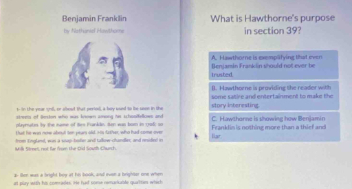 Benjamin FrankIin What is Hawthorne's purpose
by Nathaniel Hawthome in section 39?
A. Hawthorne is exemplifying that even
Benjamin Frankiin should not ever be
trusted.
B. Hawthorne is providing the reader with
some satire and entertainment to make the
1- in the year 176, or about that period, a boy used to be seen in the story interesting.
streets of iioston who was known among his schoolfellows and 
playmates by the name of Ben Franklin. Ben was bom in 1706; so C. Hawthorne is showing how Benjamin
that he was now about ten years old. His father, who had come over Franklin is nothing more than a thief and
from England, was a soap-boiler and tallow-chandler, and resided in liar.
Milk Street, not far from the Old South Church.
2- Ben was a bright boy at his book, and even a brighter one when
at play with his comrades. He had some remarkable qualities which