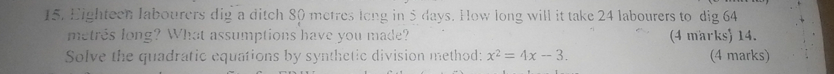 Eighteen labourers dig a ditch 80 metres long in 5 days. How long will it take 24 labourers to dig 64
metres long? What assumptions have you made? (4 marks) 14. 
Solve the quadratic equations by synthetic division method: x^2=4x-3. (4 marks)