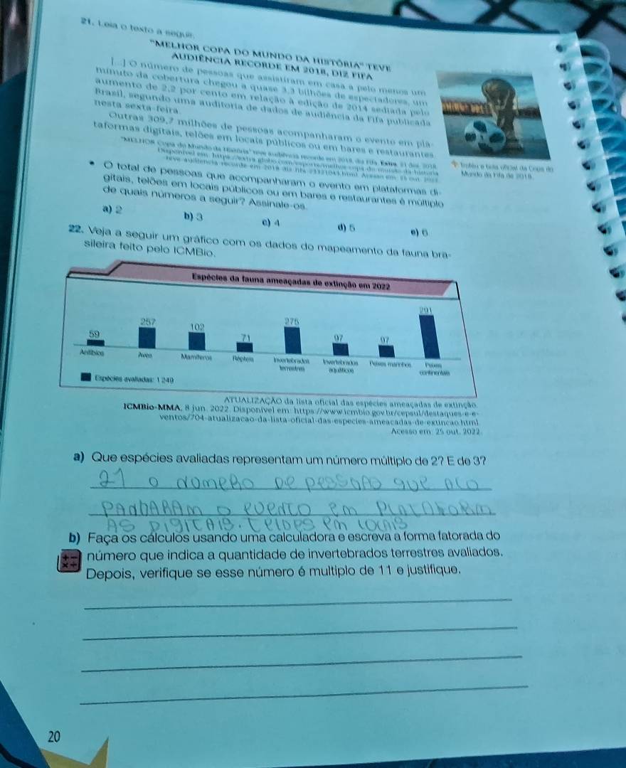 Leia o texto a seguir
''Melhor copa do mundo da histôria' teve
Audiência recorde em 2018, diz fifa
[...] O número de pessoas que assistíram em casa a pelo menos um
minuto da cobertura chegou a quase 3,3 bilhões de especiadores, um
aumento de 2,2 por cento em relação à edição de 2014 sediada pelo
Brasil, segundo uma auditoria de dados de audiência da Fifa publicada
nesta sexta-feira  Outras 309,7 milhões de pessoas acompanharam o evento em  pl
taformas digitais, relões em locais públicos ou em bares e restaurante
'MELNON Copa do Mundo da Hatória'' teve sudiência recorde em 2018, da Fía. Exra, 21 dei 2018.éu e tsta oficial da Cops do
Eponivel em: hipa /xtra glnbo com/esporte/malhos copa do murto da himra Mundo da Fífa de 2018
rève audiencia recorde em 2018 dis nia 21121041 hool Arasan em 15 cm 2=
O total de pessoas que acompanharam o evento em plataformas di=
gitais, telões em locais públicos ou em bares e restaurantes é múltíplo
de quais números a seguir? Assinale-os.
a) 2 b) 3 c) 4 d) 5 e) 。
22. Veja a seguir um gráfico com os dados do mapeamento da fauna brã-
sileira feito pelo ICMBio.
ATUALIZAÇÃO da lista oficial das espécies ameaçadas de extinção
CMBio-MMA, 8 jun. 2022. Disponível em: https://www.icmbio gov br/cepsul/destaque  
ventos/704-atualização-da-lista-oficial-das-especies-ameacadas-de-extncão htm
Acesso em: 25 out. 2022.
a) Que espécies avaliadas representam um número múltipio de 2? E de 3?
_
_
b) Faça os cálculos usando uma calculadora e escreva a forma fatorada do
número que indica a quantidade de invertebrados terrestres avaliados.
Depois, verifique se esse número é multiplo de 11 e justifique.
_
_
_
_
20