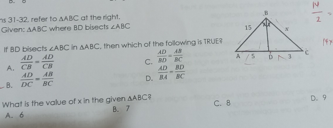 31-32, refer to △ ABC at the right. 
Given: △ ABC where BD bisects ∠ ABC
If BD bisects ∠ ABC in △ ABC , then which of the following is TRUE?
A.  AD/CB = AD/CB 
C.  AD/BD = AB/BC 
B.  AD/DC = AB/BC 
D.  AD/BA = BD/BC 
What is the value of x in the given △ ABC 2 C. 8 D. 9
B. 7
A. 6