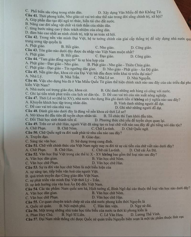 C. Phổ biến sâu rộng trong nhân dân. D. Xây dựng Văn Miếu để thờ Khổng Tử.
Câu 41. Thời phong kiến, Nho giáo có vai trò như thế nào trong đời sống chính trị, xã hội?
A. Góp phần đào tạo đội ngũ trí thức, hiền tài cho đất nước.
B. Nâng cao đời sống vật chất và tinh thần của nhân dân.
C. từng bước nâng cao ý thức trách nhiệm của công dân.
D. đảm bảo cao nhất an ninh chính trị, trật tự an toàn xã hội.
Câu 42. Trong nền văn minh Đại Việt, hệ tư tưởng chính của giai cấp thống trị để xây dựng nhà nước quâ
trung ương tập quyền là
A. Phật giáo. B. Hồi giáo. C. Nho giáo. D. Công giáo.
Câu 43. Tôn giáo nào dưới đây được du nhập vào Việt Nam muộn nhất?
A. Phật giáo. B. Hồi giáo. C. Đạo giáo. D. Công giáo.
Câu 44. “Tam giáo đồng nguyễn” là sự hòa hợp của
A. Phật giáo - Đạo giáo - Nho giáo. B. Phật giáo - Nho giáo - Thiên Chúa giáo.
C. Phật giáo - Đạo giáo - Tín ngưỡng dân gian. D. Nho giáo - Phật giáo - Ấn Độ giáo.
Câu 45. Nền giáo dục, khoa cử của Đại Việt bắt đầu được triển khai từ triều đại nào?
A. Nhà Lý. B. Nhà Trần. C. Nhà Lê sơ. D. Nhà Nguyễn.
Cậu 46. Việc cho dựng bia đá ở Văn Miếu Quốc Tử giám thể hiện chính sách nào sau đây của các triều đại pho
kiến Việt Nam?
A. Nhà nước coi trọng giáo dục, khoa cử. B. Ghi danh những anh hùng có công với nước.
C. Ghi lại tiến trình phát triển của lịch sử dân tộc. D. Để cao vai trò của sản xuất nông nghiệp.
Câu 47. Thời Lê sơ (thế ki XV), nhà nước cho dựng Bia ghi danh tiến sĩ không có ý nghĩa nào sau đây?
A. Khuyến khích học tập trong nhân dân. B. Vinh danh những người đỗ đạt.
C. Đề cao vai trò của nhà vua. D. Ghi nhớ những người đỗ đạt.
Câu 48. Đánh giá nào dưới đây là đúng về nền khoa cử thời Lê sơ?
A. Mở khoa thi đầu tiên để tuyển chọn nhân tài.  B. Tổ chức thi Tam khôi đầu tiên.
C. Đổi Thái học sinh thành tiến sĩ. D. Phương thức chủ yếu để tuyển chọn quan lại.
Câu 49. Trên cơ sở chữ Hán, người Việt đã sáng tạo ra loại chữ viết nào sau đây để ghỉ tiếng nói dân tộc?
A. Chữ Phạn. B. Chữ Nôm. C. Chữ La-tinh. D. Chữ Quốc ngữ.
Câu 50. Chữ Quốc ngữ ra đời xuất phát từ nhu cầu nào sau đây?
A. Truyền đạo. B. Giáo dục.
C. Sáng tác văn học. D. Sử dụng trong cung đình.
Câu 51. Chữ viết chính thức của Việt Nam ngày nay ra đời từ sự cải tiến của chữ viết nào dưới đây?
A. Chữ Phạn. B. Chữ Hán. C. Chữ cái La-tinh.  D. Chữ cái Ấn Độ.
Câu 52. Văn học Đại Việt trong các thế ki X - XV không bao gồm thể loại nào sau đây?
A. Văn học dân gian. B. Văn học chữ Nôm.
C. Văn học chữ Phạn. D. Văn học chữ Hán.
Câu 53. Sự ra đờị văn học chữ Nôm là một biểu hiện của
A. sự sáng tạo, tiếp biến văn hoá của người Việt.
B. quá trình truyền đạo Công giáo đến Việt Nam.
C. sự phát triển văn minh Đại Việt thời Lý - Trần.
D. sự ảnh hưởng của văn hoá Ấn Độ đến Việt Nam.
Câu 54. Các tác phẩm: Nam quốc sơn hà, Hịch tướng sĩ, Bình Ngô đại cáo thuộc thể loại văn học nào dưới đây?
A. Văn học dân gian. B. Văn học chữ Nôm.
C. Văn học chữ Phạn. D. Văn học chữ Hán.
Câu 55. Cơ quan chuyên trách chép sử của nhà nước phong kiến thời Nguyễn là
A. Quốc sử quán. B. Nội mệnh phủ. C. Hàn lâm viện. D. Ngự sử đài.
Câu 56. Một trong những nhà toán học tiêu biểu của nước ta thời kì phong kiển là
A. Phan Huy Chú. B. Ngô Sĩ Liên, C. Lê Văn Hưu. D. Lương Thế Vinh.
Câu 57. Đại Nam nhất thống chí được Quốc sử quán triều Nguyễn biên soạn là một tác phẩm thuộc lĩnh vực