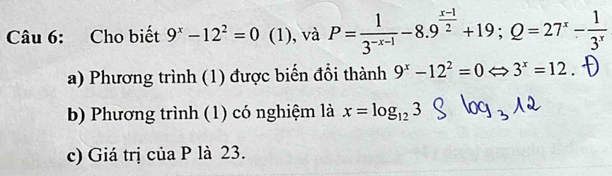 Cho biết 9^x-12^2=0 (1), và P= 1/3^(-x-1) -8.9^(frac x-1)2+19; Q=27^x- 1/3^x 
a) Phương trình (1) được biến đổi thành 9^x-12^2=0 Rightarrow 3^x=12
b) Phương trình (1) có nghiệm là x=log _123
c) Giá trị của P là 23.