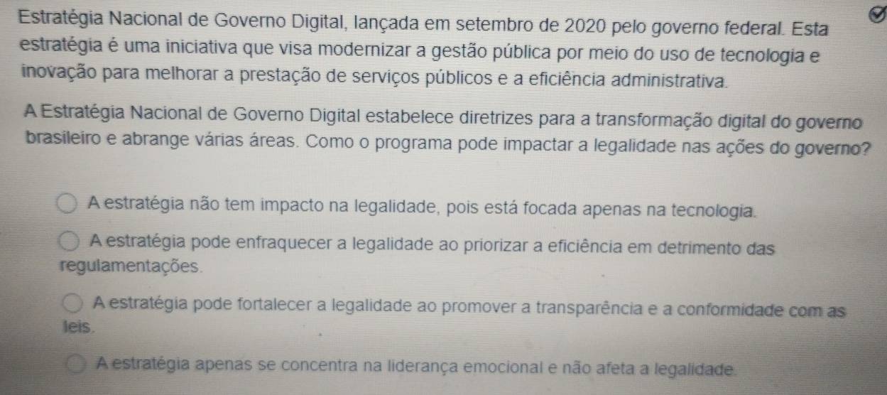 Estratégia Nacional de Governo Digital, lançada em setembro de 2020 pelo governo federal. Esta
estratégia é uma iniciativa que visa modernizar a gestão pública por meio do uso de tecnologia e
inovação para melhorar a prestação de serviços públicos e a eficiência administrativa.
A Estratégia Nacional de Governo Digital estabelece diretrizes para a transformação digital do governo
brasileiro e abrange várias áreas. Como o programa pode impactar a legalidade nas ações do governo?
A estratégia não tem impacto na legalidade, pois está focada apenas na tecnologia.
A estratégia pode enfraquecer a legalidade ao priorizar a eficiência em detrimento das
regulamentações.
A estratégia pode fortalecer a legalidade ao promover a transparência e a conformidade com as
leis.
A estratégia apenas se concentra na liderança emocional e não afeta a legalidade.