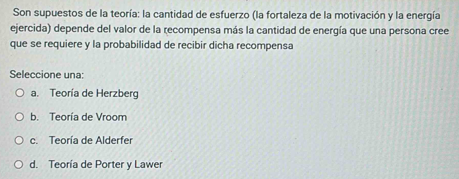 Son supuestos de la teoría: la cantidad de esfuerzo (la fortaleza de la motivación y la energía
ejercida) depende del valor de la recompensa más la cantidad de energía que una persona cree
que se requiere y la probabilidad de recibir dicha recompensa
Seleccione una:
a. Teoría de Herzberg
b. Teoría de Vroom
c. Teoría de Alderfer
d. Teoría de Porter y Lawer