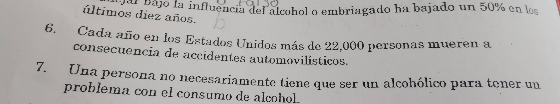 par pajo la influencia del alcohol o embriagado ha bajado un 50% en los 
últimos diez años. 
6. Cada año en los Estados Unidos más de 22,000 personas mueren a 
consecuencia de accidentes automovilísticos. 
7. Una persona no necesariamente tiene que ser un alcohólico para tener un 
problema con el consumo de alcohol.