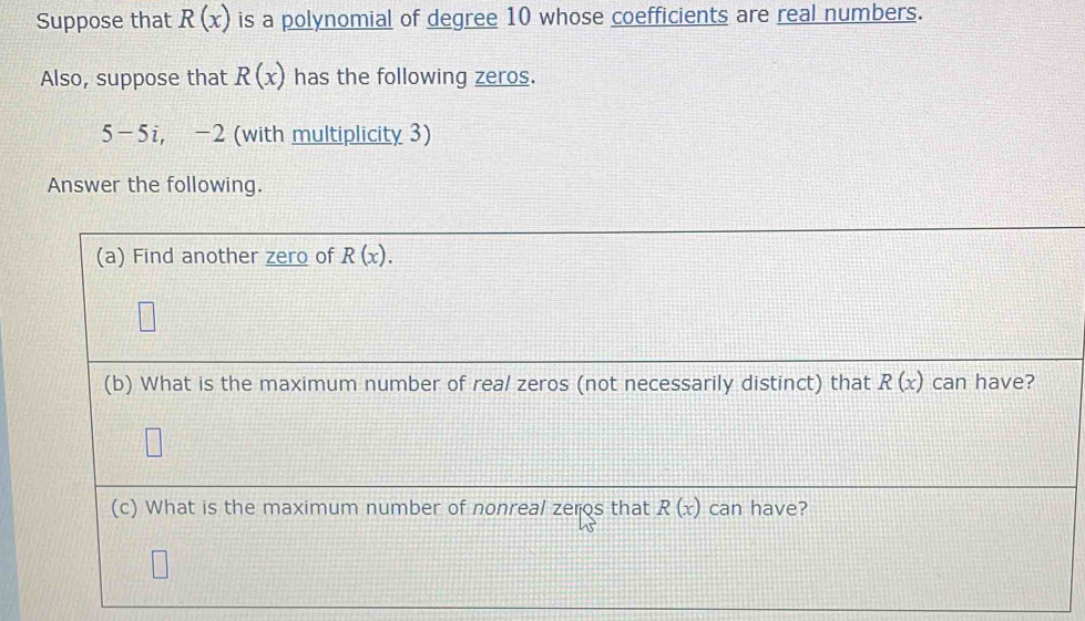 Suppose that R(x) is a polynomial of degree 10 whose coefficients are real numbers. 
Also, suppose that R(x) has the following zeros.
5 -5i, -2 (with multiplicity 3) 
Answer the following. 
(a) Find another zero of R(x). 
(b) What is the maximum number of real zeros (not necessarily distinct) that R(x) can have? 
(c) What is the maximum number of nonreal zeros that R(x) can have?