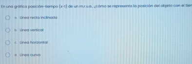 En una gráfica posición-tiempo (x-t) de un m.r.wa. ¿cómo se representa la posición del objeto con el tier
e. Linea recta inclinada
ea ertic
c Linea horizontal
a Linea curva