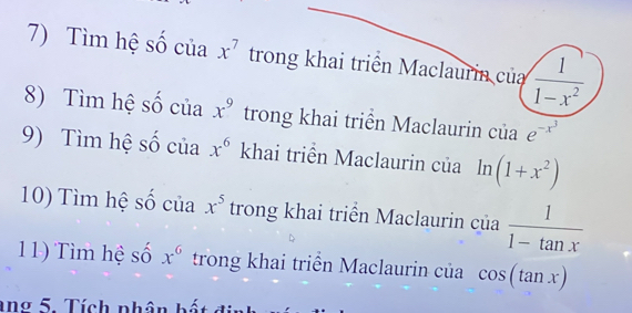 Tìm hệ số của x^7 trong khai triển Maclaurin của  1/1-x^2 
8) Tìm hệ số của x^9 trong khai triển Maclaurin của e^(-x^3)
9) Tìm hệ số của x^6 khai triển Maclaurin của ln (1+x^2)
10) Tìm hệ số của x^5 trong khai triển Maclaurin của  1/1-tan x 
11) Tìm hệ số x^6 trong khai triển Maclaurin của cos (tan x)
ang 5. Tích nhân b