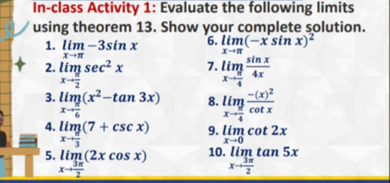 In-class Activity 1: Evaluate the following limits 
using theorem 13. Show your complete solution. 
6. 
1. limlimits _xto π -3sin x limlimits _xto π (-x^(·)sin x)^2
7. 
2. limlimits _xto  π /2 sec^2x limlimits _xto  π /4  sin x/4x 
3. limlimits _xto  π /6 (x^2-tan 3x) 8. limlimits _xto  π /4 frac -(x)^2cot x
4. limlimits _xto  π /3 (7+csc x)
9. limlimits _xto 0cot 2x
5. limlimits _xto  3π /2 (2xcos x) 10. limlimits _xto  3π /2 tan 5x