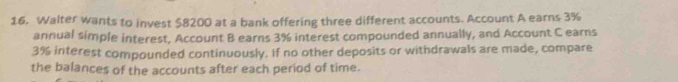 Walter wants to invest $8200 at a bank offering three different accounts. Account A earns 3%
annual simple interest, Account B earns 3% interest compounded annually, and Account C earns
3% interest compounded continuously. If no other deposits or withdrawals are made, compare 
the balances of the accounts after each period of time.