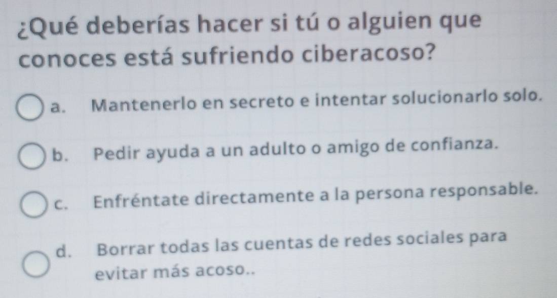 ¿Qué deberías hacer si tú o alguien que
conoces está sufriendo ciberacoso?
a. Mantenerlo en secreto e intentar solucionarlo solo.
b. Pedir ayuda a un adulto o amigo de confianza.
c. Enfréntate directamente a la persona responsable.
d. Borrar todas las cuentas de redes sociales para
evitar más acoso..