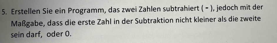 Erstellen Sie ein Programm, das zwei Zahlen subtrahiert ( - ), jedoch mit der 
Maßgabe, dass die erste Zahl in der Subtraktion nicht kleiner als die zweite 
sein darf, oder 0.