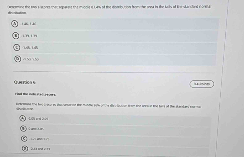 Determine the two z-scores that separate the middle 87.4% of the distribution from the area in the tails of the standard normal
distribution.
A -1.46, 1.46
B -1.39, 1.39
C -1.45, 1.45
D -1.53. 1.53
Question 6 3.4 Points
Find the indicated z-score.
Determine the two z-scores that separate the middle 96% of the distribution from the area in the tails of the standard normal
distribution.
A -2.05 and 2.05
B0 and 2.05
C  -1.75 and 1.75
D -2.33 and 2.33