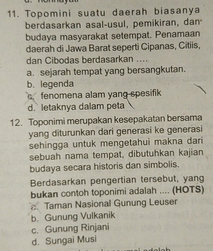 Topomini suatu daerah biasanya
berdasarkan asal-usul, pemikiran, dan
budaya masyarakat setempat. Penamaan
daerah di Jawa Barat seperti Cipanas, Citiis,
dan Cibodas berdasarkan ....
a. sejarah tempat yang bersangkutan.
b. legenda
c. fenomena alam yang spesifik
d. letaknya dalam peta
12. Toponimi merupakan kesepakatan bersama
yang diturunkan dari generasi ke generasi
sehingga untuk mengetahui makna dari
sebuah nama tempat, dibutuhkan kajian
budaya secara historis dan simbolis.
Berdasarkan pengertian tersebut, yang
bukan contoh toponimi adalah .... (HOTS)
Taman Nasional Gunung Leuser
b. Gunung Vulkanik
c. Gunung Rinjani
d. Sungai Musi