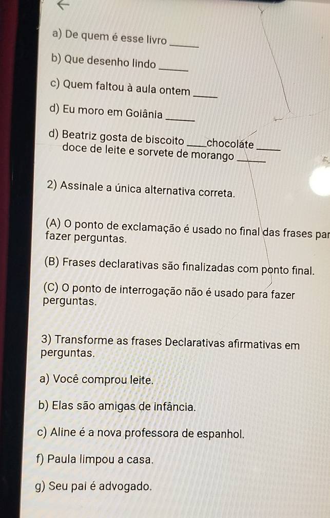 De quem é esse livro
_
b) Que desenho lindo
c) Quem faltou à aula ontem
_
d) Eu moro em Goiânia
_
d) Beatriz gosta de biscoito _chocolate_
doce de leite e sorvete de morango_
2) Assinale a única alternativa correta.
(A) O ponto de exclamação é usado no final das frases par
fazer perguntas.
(B) Frases declarativas são finalizadas com ponto final.
(C) O ponto de interrogação não é usado para fazer
perguntas.
3) Transforme as frases Declarativas afirmativas em
perguntas.
a) Você comprou leite.
b) Elas são amigas de infância.
c) Aline é a nova professora de espanhol.
f) Paula limpou a casa.
g) Seu pai é advogado.