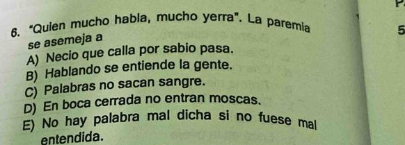 "Quien mucho habla, mucho yerra". La paremia
5
se asemeja a
A) Necio que calla por sabio pasa.
B) Hablando se entiende la gente.
C) Palabras no sacan sangre.
D) En boca cerrada no entran moscas.
E) No hay palabra mal dicha si no fuese mal
entendida.