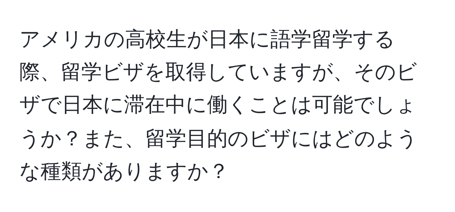 アメリカの高校生が日本に語学留学する際、留学ビザを取得していますが、そのビザで日本に滞在中に働くことは可能でしょうか？また、留学目的のビザにはどのような種類がありますか？