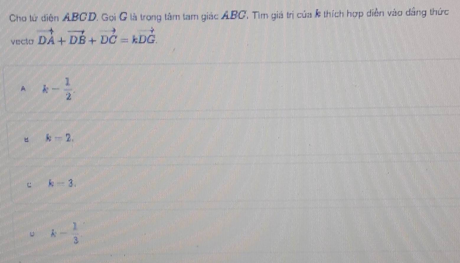 Cho tử diện ABCD. Gọi G là trong tâm tam giác ABC, Tìm giả trị của k thích hợp diễn vào dầng thức
veclo vector DA+vector DB+vector DC=kvector DG.
A k- 1/2 .
k-2,
u k-3.
13 k- 1/3 