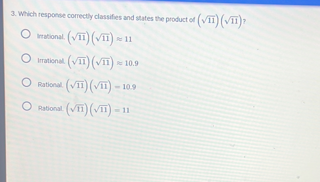 Which response correctly classifies and states the product of (sqrt(11))(sqrt(11)) ?
Irrational. (sqrt(11))(sqrt(11))approx 11
Irrational. (sqrt(11))(sqrt(11))approx 10.9
Rational. (sqrt(11))(sqrt(11))=10.9
Rational. (sqrt(11))(sqrt(11))=11