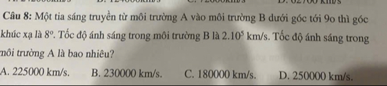 Một tia sáng truyền từ môi trường A vào môi trường B dưới góc tới 90 thì góc
khúc xạ là 8° P. Tốc độ ánh sáng trong môi trường B là 2.10^5 m/s. s. Tốc độ ánh sáng trong
trôi trường A là bao nhiêu?
A. 225000 km/s. B. 230000 km/s. C. 180000 km/s. D. 250000 km/s.