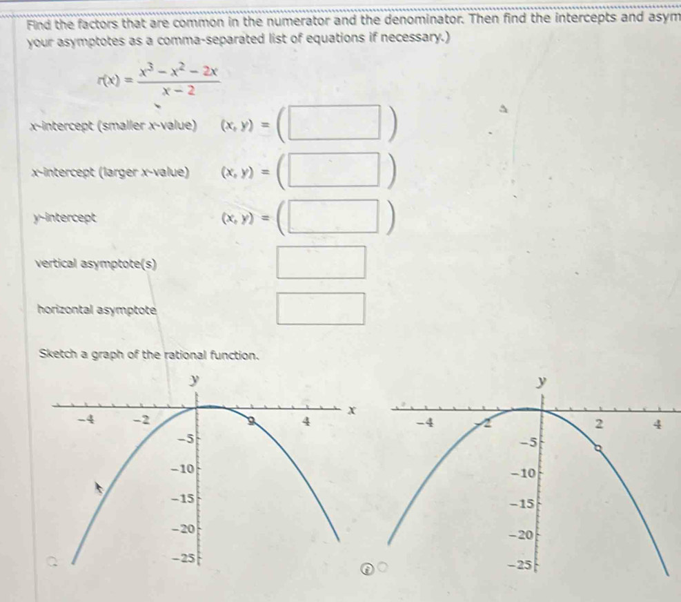 Find the factors that are common in the numerator and the denominator. Then find the intercepts and asym 
your asymptotes as a comma-separated list of equations if necessary.)
r(x)= (x^3-x^2-2x)/x-2 
x-intercept (smaller x -value) (x,y)=(□ )
x-intercept (larger x -value) (x,y)=(□ )
y-intercept (x,y)=(□ )
vertical asymptote(s) 
□ 
horizontal asymptoté 
□ 
Sketch a graph of the rational function.