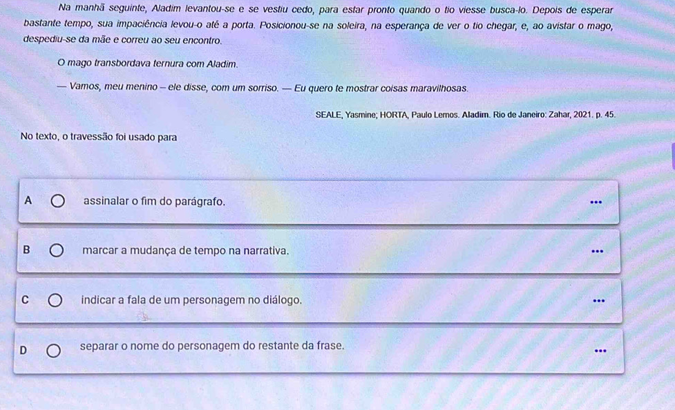 Na manhã seguinte, Aladim levantou-se e se vestiu cedo, para estar pronto quando o tio viesse busca-lo. Depois de esperar
bastante tempo, sua impaciência levou-o até a porta. Posicionou-se na soleira, na esperança de ver o tio chegar, e, ao avistar o mago,
despediu-se da mãe e correu ao seu encontro.
O mago transbordava ternura com Aladim.
— Vamos, meu menino - ele disse, com um sorriso. — Eu quero te mostrar coisas maravilhosas.
SEALE, Yasmine; HORTA, Paulo Lemos. Aladim. Rio de Janeiro: Zahar, 2021. p. 45.
No texto, o travessão foi usado para
A assinalar o fim do parágrafo. …
B marcar a mudança de tempo na narrativa.
C indicar a fala de um personagem no diálogo. .
D separar o nome do personagem do restante da frase.