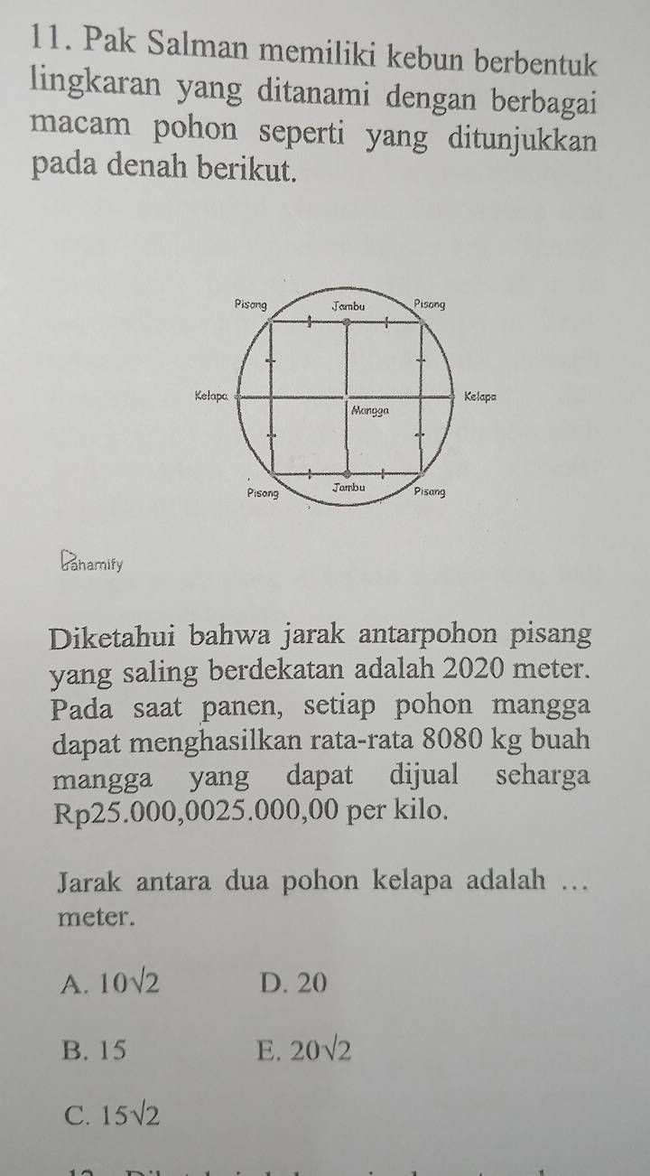 Pak Salman memiliki kebun berbentuk
lingkaran yang ditanami dengan berbagai
macam pohon seperti yang ditunjukkan 
pada denah berikut.
Banamify
Diketahui bahwa jarak antarpohon pisang
yang saling berdekatan adalah 2020 meter.
Pada saat panen, setiap pohon mangga
dapat menghasilkan rata-rata 8080 kg buah
mangga yang dapat dijual seharga
Rp25.000,0025.000,00 per kilo.
Jarak antara dua pohon kelapa adalah …
meter.
A. 10sqrt(2) D. 20
B. 15 E. 20sqrt(2)
C. 15sqrt(2)