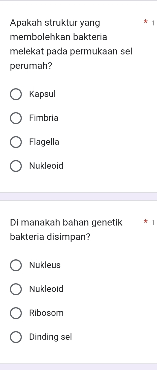 Apakah struktur yang
1
membolehkan bakteria
melekat pada permukaan sel
perumah?
Kapsul
Fimbria
Flagella
Nukleoid
Di manakah bahan genetik 1
bakteria disimpan?
Nukleus
Nukleoid
Ribosom
Dinding sel