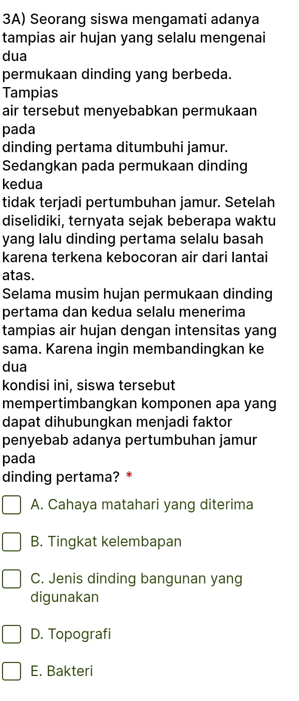 3A) Seorang siswa mengamati adanya
tampias air hujan yang selalu mengenai
dua
permukaan dinding yang berbeda.
Tampias
air tersebut menyebabkan permukaan
pada
dinding pertama ditumbuhi jamur.
Sedangkan pada permukaan dinding
kedua
tidak terjadi pertumbuhan jamur. Setelah
diselidiki, ternyata sejak beberapa waktu
yang lalu dinding pertama selalu basah
karena terkena kebocoran air dari lantai
atas.
Selama musim hujan permukaan dinding
pertama dan kedua selalu menerima
tampias air hujan dengan intensitas yang
sama. Karena ingin membandingkan ke
dua
kondisi ini, siswa tersebut
mempertimbangkan komponen apa yang
dapat dihubungkan menjadi faktor
penyebab adanya pertumbuhan jamur
pada
dinding pertama? *
A. Cahaya matahari yang diterima
B. Tingkat kelembapan
C. Jenis dinding bangunan yang
digunakan
D. Topografi
E. Bakteri